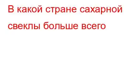 В какой стране сахарной свеклы больше всего